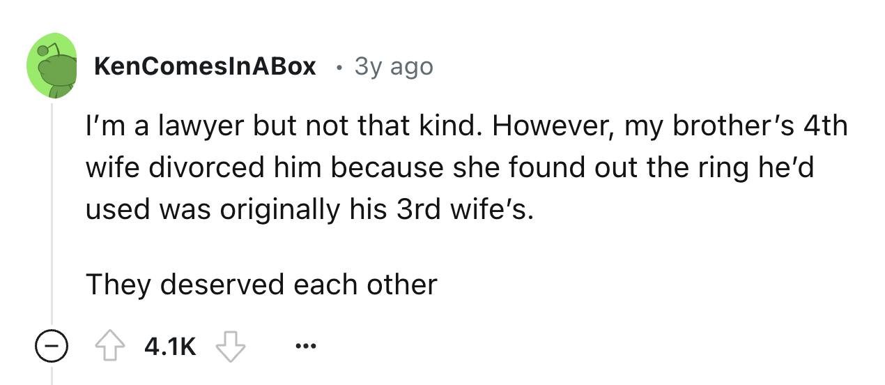 number - KenComesInABox 3y ago I'm a lawyer but not that kind. However, my brother's 4th wife divorced him because she found out the ring he'd used was originally his 3rd wife's. They deserved each other